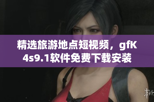 精选旅游地点短视频，gfK4s9.1软件免费下载安装