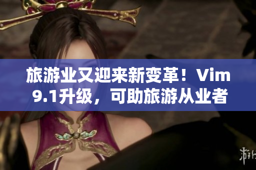 旅游业又迎来新变革！Vim 9.1升级，可助旅游从业者事半功倍