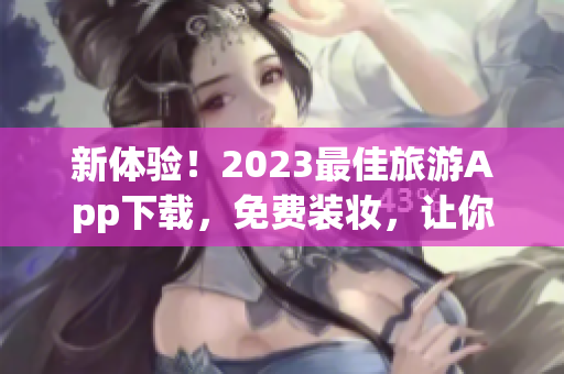 新体验！2023最佳旅游App下载，免费装妆，让你的旅行更精彩