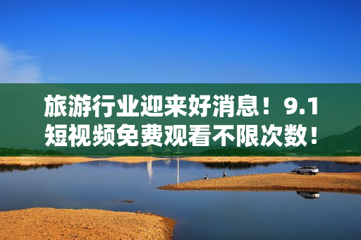 旅游行业迎来好消息！9.1短视频免费观看不限次数！