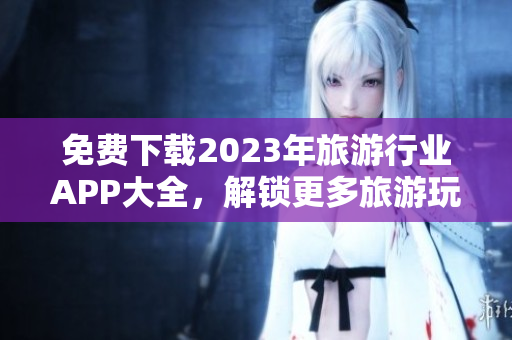 免费下载2023年旅游行业APP大全，解锁更多旅游玩乐乐趣