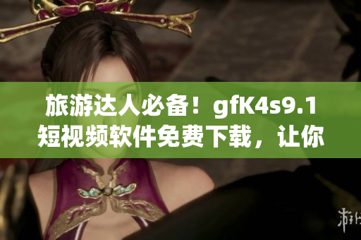 旅游达人必备！gfK4s9.1短视频软件免费下载，让你与旅行同步分享