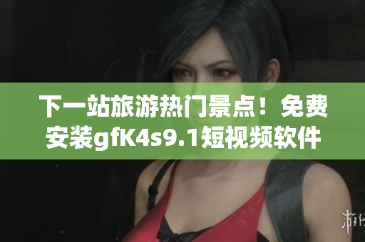 下一站旅游热门景点！免费安装gfK4s9.1短视频软件，轻松畅游全球！