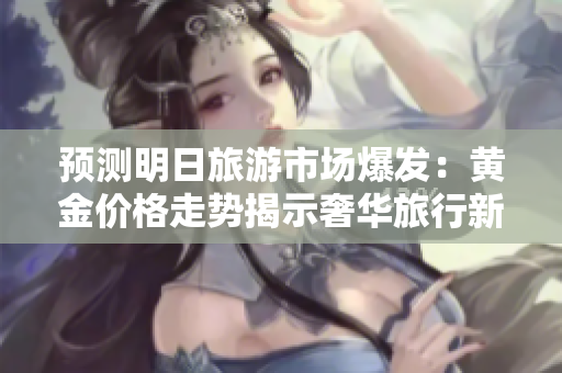 预测明日旅游市场爆发：黄金价格走势揭示奢华旅行新趋势