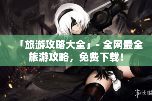 「旅游攻略大全」- 全网最全旅游攻略，免费下载！