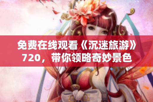免费在线观看《沉迷旅游》720，带你领略奇妙景色