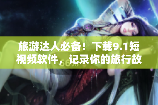 旅游达人必备！下载9.1短视频软件，记录你的旅行故事