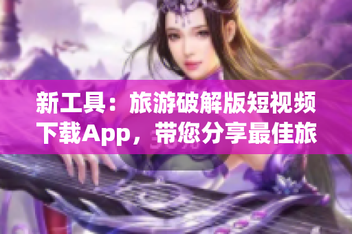 新工具：旅游破解版短视频下载App，带您分享最佳旅游时刻