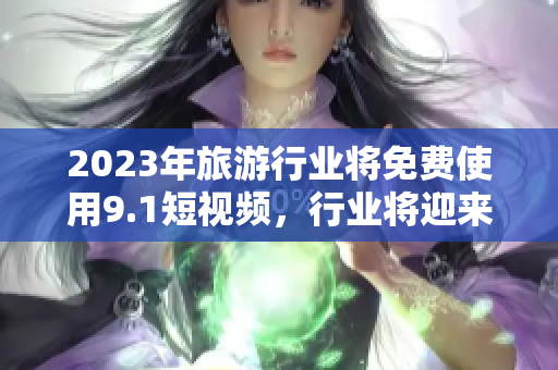 2023年旅游行业将免费使用9.1短视频，行业将迎来全新革命！