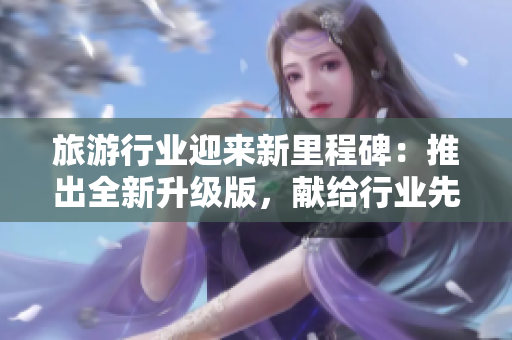 旅游行业迎来新里程碑：推出全新升级版，献给行业先驱