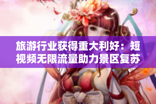 旅游行业获得重大利好：短视频无限流量助力景区复苏
