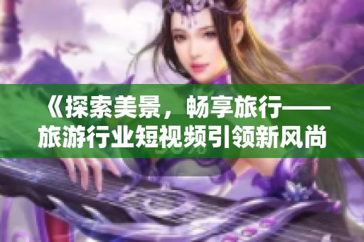 《探索美景，畅享旅行——旅游行业短视频引领新风尚》