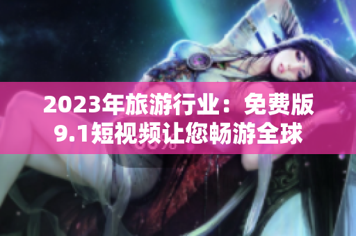 2023年旅游行业：免费版9.1短视频让您畅游全球