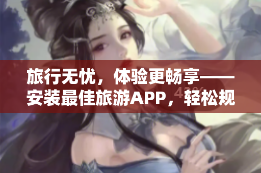 旅行无忧，体验更畅享——安装最佳旅游APP，轻松规划旅途