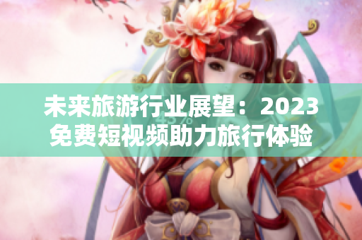 未来旅游行业展望：2023免费短视频助力旅行体验