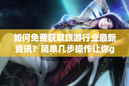 如何免费获取旅游行业最新资讯？简单几步操作让你get到！