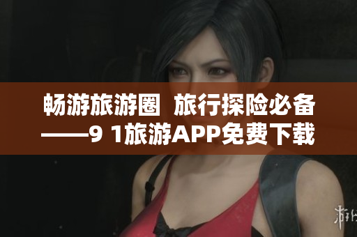 畅游旅游圈  旅行探险必备——9 1旅游APP免费下载安装
