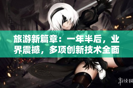 旅游新篇章：一年半后，业界震撼，多项创新技术全面发布