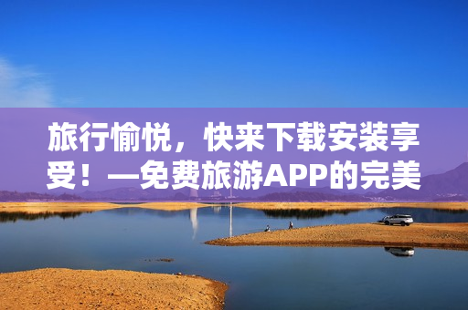 旅行愉悦，快来下载安装享受！—免费旅游APP的完美选择