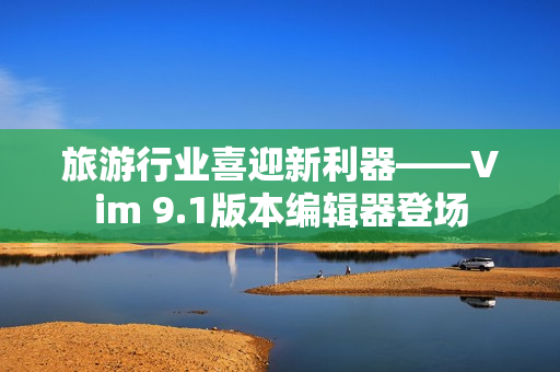 旅游行业喜迎新利器——Vim 9.1版本编辑器登场