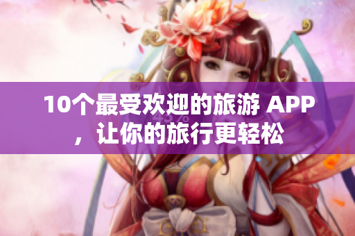 10个最受欢迎的旅游 APP，让你的旅行更轻松