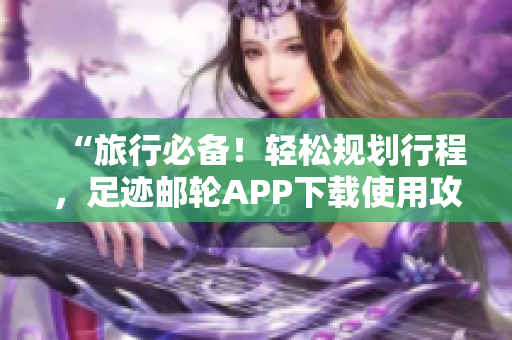 “旅行必备！轻松规划行程，足迹邮轮APP下载使用攻略”
