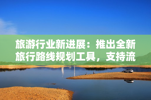 旅游行业新进展：推出全新旅行路线规划工具，支持流畅操作和全球度假区域重构！