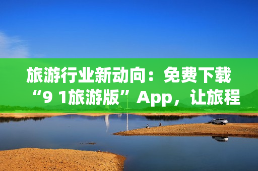 旅游行业新动向：免费下载“9 1旅游版”App，让旅程更从容！