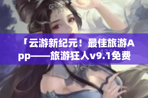「云游新纪元！最佳旅游App——旅游狂人v9.1免费下载安装」