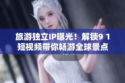 旅游独立IP曝光！解锁9 1短视频带你畅游全球景点