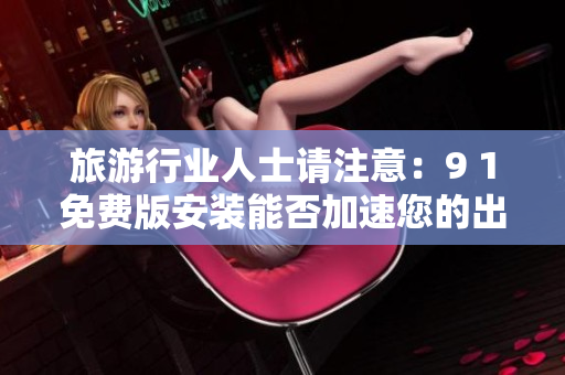 旅游行业人士请注意：9 1免费版安装能否加速您的出游体验？