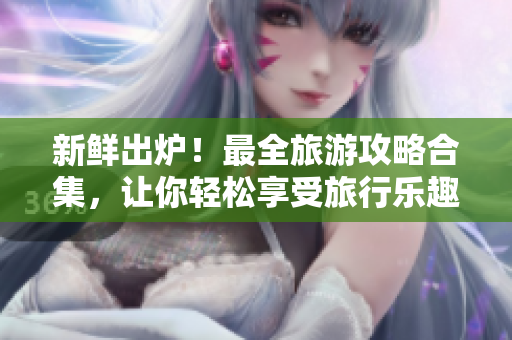 新鲜出炉！最全旅游攻略合集，让你轻松享受旅行乐趣！