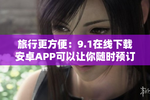 旅行更方便：9.1在线下载安卓APP可以让你随时预订和管理旅游计划!