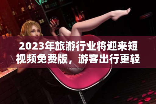 2023年旅游行业将迎来短视频免费版，游客出行更轻松