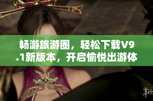 畅游旅游圈，轻松下载V9.1新版本，开启愉悦出游体验