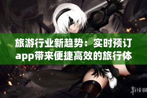旅游行业新趋势：实时预订app带来便捷高效的旅行体验