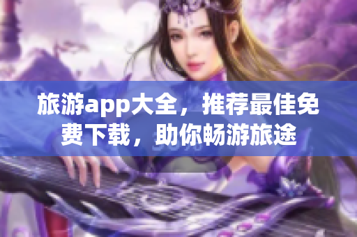 旅游app大全，推荐最佳免费下载，助你畅游旅途