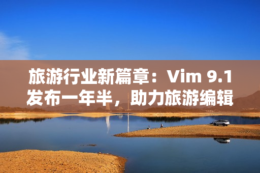 旅游行业新篇章：Vim 9.1发布一年半，助力旅游编辑高效创作