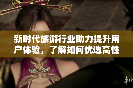 新时代旅游行业助力提升用户体验，了解如何优选高性价比旅游产品