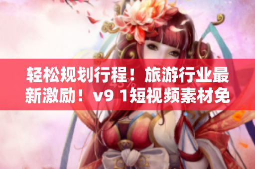 轻松规划行程！旅游行业最新激励！v9 1短视频素材免费送！