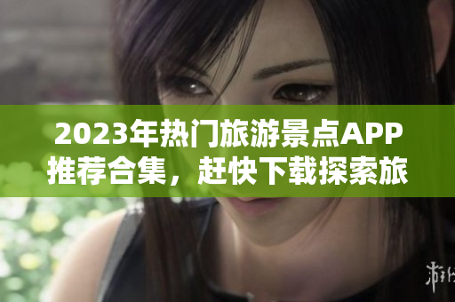 2023年热门旅游景点APP推荐合集，赶快下载探索旅程！