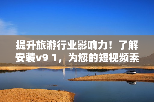 提升旅游行业影响力！了解安装v9 1，为您的短视频素材增值