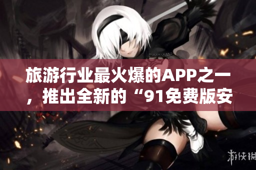 旅游行业最火爆的APP之一，推出全新的“91免费版安装”！