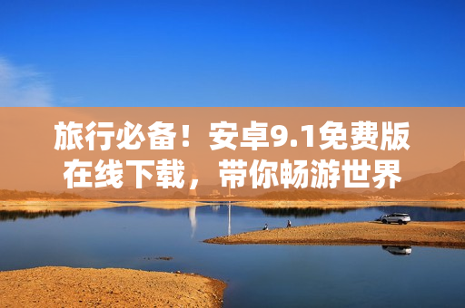 旅行必备！安卓9.1免费版在线下载，带你畅游世界