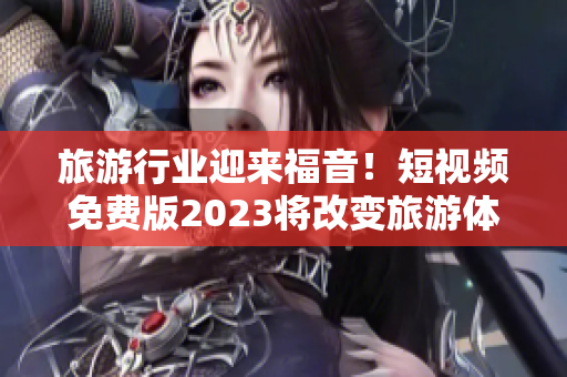 旅游行业迎来福音！短视频免费版2023将改变旅游体验