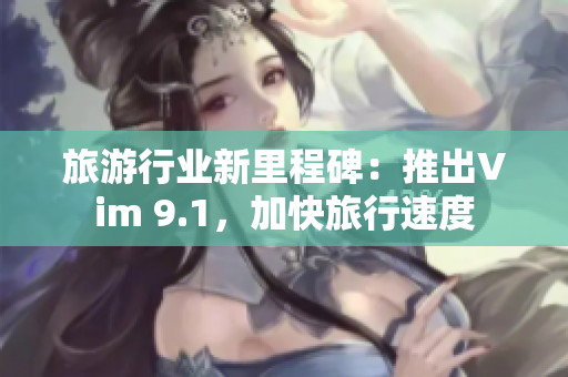 旅游行业新里程碑：推出Vim 9.1，加快旅行速度