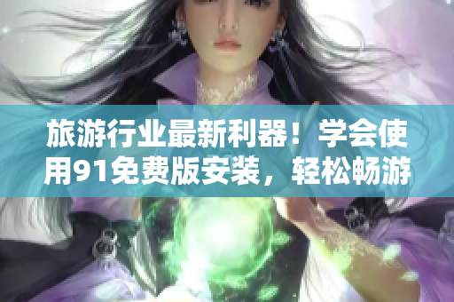 旅游行业最新利器！学会使用91免费版安装，轻松畅游旅途