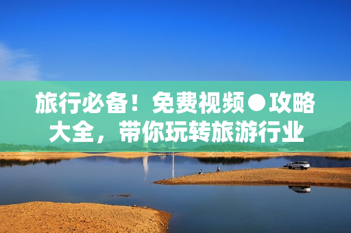 旅行必备！免费视频●攻略大全，带你玩转旅游行业