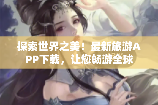 探索世界之美！最新旅游APP下载，让您畅游全球