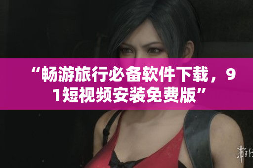 “畅游旅行必备软件下载，9 1短视频安装免费版”